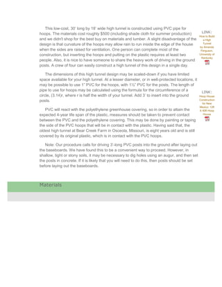 This low-cost, 30’ long by 18’ wide high tunnel is constructed using PVC pipe for
hoops. The materials cost roughly $500 (including shade cloth for summer production)               LINK:
                                                                                                 How to Build
and we didn't shop for the best buy on materials and lumber. A slight disadvantage of the          a High
design is that curvature of the hoops may allow rain to run inside the edge of the house           Tunnel
                                                                                                 by Amanda
when the sides are raised for ventilation. One person can complete most of the                    Ferguson,
construction, but inserting the hoops and putting on the plastic requires at least two           University of
                                                                                                  Kentucky
people. Also, it is nice to have someone to share the heavy work of driving in the ground
posts. A crew of four can easily construct a high tunnel of this design in a single day.

    The dimensions of this high tunnel design may be scaled-down if you have limited
space available for your high tunnel. At a lesser diameter, or in well-protected locations, it
may be possible to use 1” PVC for the hoops, with 1½” PVC for the posts. The length of
pipe to use for hoops may be calculated using the formula for the circumference of a               LINK:
circle, (3.14)r, where r is half the width of your tunnel. Add 3’ to insert into the ground      Hoop House
posts.                                                                                           Construction
                                                                                                   for New
                                                                                                 Mexico: 12ft
   PVC will react with the polyethylene greenhouse covering, so in order to attain the           X 40ft Hoop
expected 4-year life span of the plastic, measures should be taken to prevent contact               House

between the PVC and the polyethylene covering. This may be done by painting or taping
the side of the PVC hoops that will be in contact with the plastic. Having said that, the
oldest high tunnel at Bear Creek Farm in Osceola, Missouri, is eight years old and is still
covered by its original plastic, which is in contact with the PVC hoops.

   Note: Our procedure calls for driving 3’-long PVC posts into the ground after laying out
the baseboards. We have found this to be a convenient way to proceed. However, in
shallow, tight or stony soils, it may be necessary to dig holes using an augur, and then set
the posts in concrete. If it is likely that you will need to do this, then posts should be set
before laying out the baseboards.



Materials
 