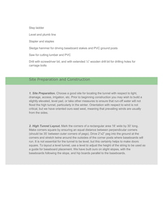 Step ladder

Level and plumb line

Stapler and staples

Sledge hammer for driving baseboard stakes and PVC ground posts

Saw for cutting lumber and PVC

Drill with screwdriver bit, and with extended ¼” wooden drill bit for drilling holes for
carriage bolts



Site Preparation and Construction


1. Site Preparation. Choose a good site for locating the tunnel with respect to light,
drainage, access, irrigation, etc. Prior to beginning construction you may wish to build a
slightly elevated, level pad, or take other measures to ensure that run-off water will not
flood the high tunnel, particularly in the winter. Orientation with respect to wind is not
critical, but we have oriented ours east west, meaning that prevailing winds are usually
from the sides.



2. High Tunnel Layout. Mark the corners of a rectangular area 18’ wide by 30’ long.
Make corners square by ensuring an equal distance between perpendicular corners
(should be 35’ between outer corners of pegs). Drive 2”x2” peg into the ground at the
corners and stretch twine around the outsides of the corner posts where baseboards will
run. It is not essential for the tunnel to be level, but this certainly helps to make doors
square. To layout a level tunnel, use a level to adjust the height of the string to be used as
a guide for baseboard placement. We have built ours on slight slopes, with the
baseboards following the slope, and hip boards parallel to the baseboards.
 