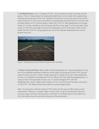 3. Set Baseboards. Cut 14 2’ pieces of 2”x4”, and cut points on ends for driving into the
ground. Drive in these stakes for baseboard attachment on the inside of the guide string,
orienting the broad side of the 2”x4” parallel to the string. For the long sides of the tunnel,
posts should be 10’ from each end (where the baseboards will meet) and 6” from the ends
(to allow space for PVC ground posts). Attach the 2”x6”x10’ side baseboards to the pegs
using 3½” screws, starting at one end (snug with the corner peg). For the end walls, place
a peg 10’ from the outer edge of one of the sideboards, and 6” from each of the corners.
Attach the first 2”x6”x10’ (snug against the end of the sidewall baseboard) and cut the
second one to fit.




Figure 1. Baseboards laid-out ready for ground post installation.



4. Drive in Ground Posts. Mark inside of side baseboards at 3’ spacing starting from the
end of the sidewall baseboard. Remove corner pegs and string and drive in PVC ground
posts at corners and at 3’ marks. Posts should go in roughly to the top of the baseboard,
at most. It is possible to damage the PVC by hitting it too hard with the sledgehammer, or
trying to force it through tight or stony soil. To avoid damaging PVC with the
sledgehammer, have a helper hold a length of 2”x4” over the end of the pipe, and pound
on the 2”x4”. The helper should wear gloves to protect against jolts.

Note: Our procedure calls for driving 3' PVC posts into the ground after laying out the
baseboards. However, in shallow, tight or stony soils, it may be necessary to dig hole
using an augur, and then set the posts in concrete. If it is likely that you will need to do
this, then posts should be set before laying out the baseboards.
 
