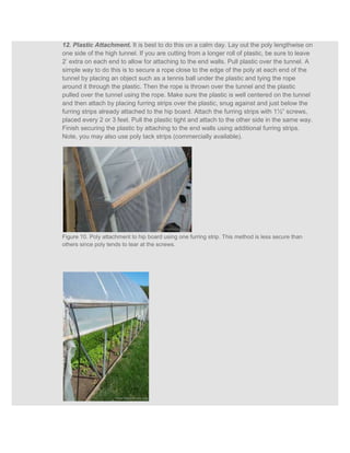 12. Plastic Attachment. It is best to do this on a calm day. Lay out the poly lengthwise on
one side of the high tunnel. If you are cutting from a longer roll of plastic, be sure to leave
2’ extra on each end to allow for attaching to the end walls. Pull plastic over the tunnel. A
simple way to do this is to secure a rope close to the edge of the poly at each end of the
tunnel by placing an object such as a tennis ball under the plastic and tying the rope
around it through the plastic. Then the rope is thrown over the tunnel and the plastic
pulled over the tunnel using the rope. Make sure the plastic is well centered on the tunnel
and then attach by placing furring strips over the plastic, snug against and just below the
furring strips already attached to the hip board. Attach the furring strips with 1½” screws,
placed every 2 or 3 feet. Pull the plastic tight and attach to the other side in the same way.
Finish securing the plastic by attaching to the end walls using additional furring strips.
Note, you may also use poly tack strips (commercially available).




Figure 10. Poly attachment to hip board using one furring strip. This method is less secure than
others since poly tends to tear at the screws.
 