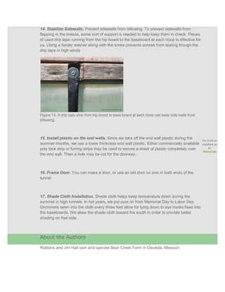 14. Stabilize Sidewalls. Prevent sidewalls from billowing. To prevent sidewalls from
flapping in the breeze, some sort of support is needed to help keep them in check. Pieces
of used drip tape running from the hip board to the baseboard at each hoop is effective for
us. Using a fender washer along with the screw prevents screws from tearing though the
drip tape in high winds




Figure 13. A drip tape strip from hip board to base board at each hoop can keep side walls from
billowing.



15. Install plastic on the end walls. Since we take off the end wall plastic during the
                                                                                                  For more on
summer months, we use a lower thickness end wall plastic. Either commercially available           suppliers go
poly tack strip or furring strips may be used to secure a sheet of plastic completely over            to:
                                                                                                   Resources
the end wall. Then a hole may be cut for the doorway.



16. Frame Door. You can make a door, or use an old door on one or both ends of the
tunnel.



17. Shade Cloth Installation. Shade cloth helps keep temperature down during the
summer in high tunnels. In hot years, we put ours on from Memorial Day to Labor Day.
Grommets sewn into the cloth every three feet allow for tying down to eye hooks fixed into
the baseboards. We skew the shade cloth toward the south in order to provide better
shading on that side.



About the Authors

Robbins and Jim Hail own and operate Bear Creek Farm in Osceola, Missouri.
 
