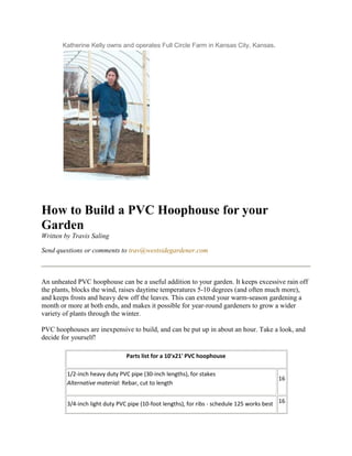 Katherine Kelly owns and operates Full Circle Farm in Kansas City, Kansas.




How to Build a PVC Hoophouse for your
Garden
Written by Travis Saling

Send questions or comments to trav@westsidegardener.com



An unheated PVC hoophouse can be a useful addition to your garden. It keeps excessive rain off
the plants, blocks the wind, raises daytime temperatures 5-10 degrees (and often much more),
and keeps frosts and heavy dew off the leaves. This can extend your warm-season gardening a
month or more at both ends, and makes it possible for year-round gardeners to grow a wider
variety of plants through the winter.

PVC hoophouses are inexpensive to build, and can be put up in about an hour. Take a look, and
decide for yourself!

                                Parts list for a 10'x21' PVC hoophouse

         1/2-inch heavy duty PVC pipe (30-inch lengths), for stakes
                                                                                           16
         Alternative material: Rebar, cut to length


         3/4-inch light duty PVC pipe (10-foot lengths), for ribs - schedule 125 works best 16
 