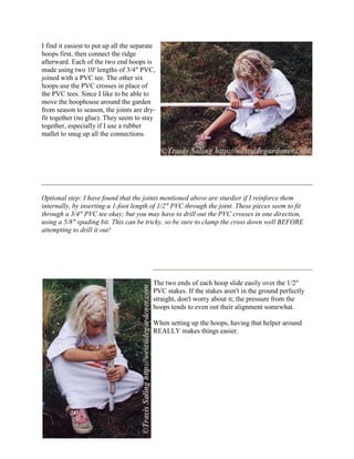 I find it easiest to put up all the separate
hoops first, then connect the ridge
afterward. Each of the two end hoops is
made using two 10' lengths of 3/4" PVC,
joined with a PVC tee. The other six
hoops use the PVC crosses in place of
the PVC tees. Since I like to be able to
move the hoophouse around the garden
from season to season, the joints are dry-
fit together (no glue). They seem to stay
together, especially if I use a rubber
mallet to snug up all the connections.




Optional step: I have found that the joints mentioned above are sturdier if I reinforce them
internally, by inserting a 1-foot length of 1/2" PVC through the joint. These pieces seem to fit
through a 3/4" PVC tee okay; but you may have to drill out the PVC crosses in one direction,
using a 5/8" spading bit. This can be tricky, so be sure to clamp the cross down well BEFORE
attempting to drill it out!




                                           The two ends of each hoop slide easily over the 1/2"
                                           PVC stakes. If the stakes aren't in the ground perfectly
                                           straight, don't worry about it; the pressure from the
                                           hoops tends to even out their alignment somewhat.

                                           When setting up the hoops, having that helper around
                                           REALLY makes things easier.
 