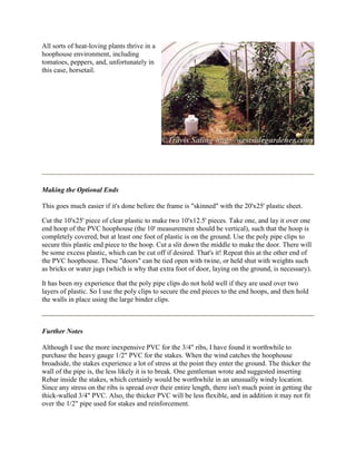 All sorts of heat-loving plants thrive in a
hoophouse environment, including
tomatoes, peppers, and, unfortunately in
this case, horsetail.




Making the Optional Ends

This goes much easier if it's done before the frame is "skinned" with the 20'x25' plastic sheet.

Cut the 10'x25' piece of clear plastic to make two 10'x12.5' pieces. Take one, and lay it over one
end hoop of the PVC hoophouse (the 10' measurement should be vertical), such that the hoop is
completely covered, but at least one foot of plastic is on the ground. Use the poly pipe clips to
secure this plastic end piece to the hoop. Cut a slit down the middle to make the door. There will
be some excess plastic, which can be cut off if desired. That's it! Repeat this at the other end of
the PVC hoophouse. These "doors" can be tied open with twine, or held shut with weights such
as bricks or water jugs (which is why that extra foot of door, laying on the ground, is necessary).

It has been my experience that the poly pipe clips do not hold well if they are used over two
layers of plastic. So I use the poly clips to secure the end pieces to the end hoops, and then hold
the walls in place using the large binder clips.



Further Notes

Although I use the more inexpensive PVC for the 3/4" ribs, I have found it worthwhile to
purchase the heavy gauge 1/2" PVC for the stakes. When the wind catches the hoophouse
broadside, the stakes experience a lot of stress at the point they enter the ground. The thicker the
wall of the pipe is, the less likely it is to break. One gentleman wrote and suggested inserting
Rebar inside the stakes, which certainly would be worthwhile in an unusually windy location.
Since any stress on the ribs is spread over their entire length, there isn't much point in getting the
thick-walled 3/4" PVC. Also, the thicker PVC will be less flexible, and in addition it may not fit
over the 1/2" pipe used for stakes and reinforcement.
 