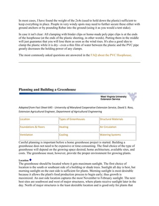 In most cases, I have found the weight of the 2x4s (used to hold down the plastic) sufficient to
keep everything in place. People in very windy spots may need to further secure these either with
ground anchors or by pounding Rebar into the ground (using it as you would a tent stake).

In case it isn't clear: All clamping with binder clips or home-made poly pipe clips is at the ends
of the hoophouse (at the ends of the plastic sheeting, in other words). Putting them in the middle
will just guarantee that you will lose them as soon as the wind rises. It's also a good idea to
clamp the plastic while it is dry - even a thin film of water between the plastic and the PVC pipe
greatly decreases the holding power of any clamps.

The most commonly asked questions are answered in the FAQ about the PVC Hoophouse.




Planning and Building a Greenhouse



Adapted from Fact Sheet 645 - University of Maryland Cooperative Extension Service, David S. Ross,
Extension Agricultural Engineer, Department of Agricultural Engineering

 Location                         Types of Greenhouses               Structural Materials

 Foundations & Floors             Heating                            Air Circulation

 Ventilation                      Cooling                            Watering Systems

Careful planning is important before a home greenhouse project is started. Building a
greenhouse does not need to be expensive or time-consuming. The final choice of the type of
greenhouse will depend on the growing space desired, home architecture, available sites, and
costs. The greenhouse must, however, provide the proper environment for growing plants.

Location
The greenhouse should be located where it gets maximum sunlight. The first choice of
location is the south or southeast side of a building or shade trees. Sunlight all day is best, but
morning sunlight on the east side is sufficient for plants. Morning sunlight is most desirable
because it allows the plant's food production process to begin early; thus growth is
maximized. An east side location captures the most November to February sunlight. The next
best sites are southwest and west of major structures, where plants receive sunlight later in the
day. North of major structures is the least desirable location and is good only for plants that
 