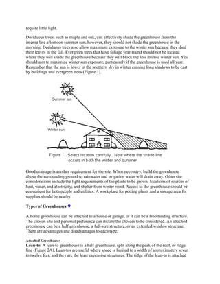 require little light.

Deciduous trees, such as maple and oak, can effectively shade the greenhouse from the
intense late afternoon summer sun; however, they should not shade the greenhouse in the
morning. Deciduous trees also allow maximum exposure to the winter sun because they shed
their leaves in the fall. Evergreen trees that have foliage year round should not be located
where they will shade the greenhouse because they will block the less intense winter sun. You
should aim to maximize winter sun exposure, particularly if the greenhouse is used all year.
Remember that the sun is lower in the southern sky in winter causing long shadows to be cast
by buildings and evergreen trees (Figure 1).




Good drainage is another requirement for the site. When necessary, build the greenhouse
above the surrounding ground so rainwater and irrigation water will drain away. Other site
considerations include the light requirements of the plants to be grown; locations of sources of
heat, water, and electricity; and shelter from winter wind. Access to the greenhouse should be
convenient for both people and utilities. A workplace for potting plants and a storage area for
supplies should be nearby.

Types of Greenhouses

A home greenhouse can be attached to a house or garage, or it can be a freestanding structure.
The chosen site and personal preference can dictate the choices to be considered. An attached
greenhouse can be a half greenhouse, a full-size structure, or an extended window structure.
There are advantages and disadvantages to each type.

Attached Greenhouses
Lean-to. A lean-to greenhouse is a half greenhouse, split along the peak of the roof, or ridge
line (Figure 2A), Lean-tos are useful where space is limited to a width of approximately seven
to twelve feet, and they are the least expensive structures. The ridge of the lean-to is attached
 