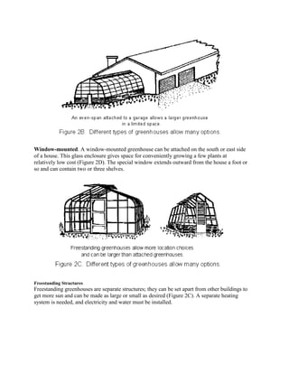 Window-mounted. A window-mounted greenhouse can be attached on the south or east side
of a house. This glass enclosure gives space for conveniently growing a few plants at
relatively low cost (Figure 2D). The special window extends outward from the house a foot or
so and can contain two or three shelves.




Freestanding Structures
Freestanding greenhouses are separate structures; they can be set apart from other buildings to
get more sun and can be made as large or small as desired (Figure 2C). A separate heating
system is needed, and electricity and water must be installed.
 