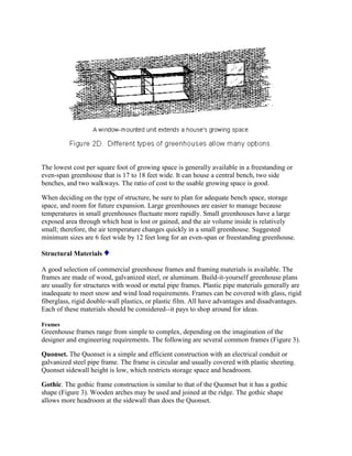 The lowest cost per square foot of growing space is generally available in a freestanding or
even-span greenhouse that is 17 to 18 feet wide. It can house a central bench, two side
benches, and two walkways. The ratio of cost to the usable growing space is good.

When deciding on the type of structure, be sure to plan for adequate bench space, storage
space, and room for future expansion. Large greenhouses are easier to manage because
temperatures in small greenhouses fluctuate more rapidly. Small greenhouses have a large
exposed area through which heat is lost or gained, and the air volume inside is relatively
small; therefore, the air temperature changes quickly in a small greenhouse. Suggested
minimum sizes are 6 feet wide by 12 feet long for an even-span or freestanding greenhouse.

Structural Materials

A good selection of commercial greenhouse frames and framing materials is available. The
frames are made of wood, galvanized steel, or aluminum. Build-it-yourself greenhouse plans
are usually for structures with wood or metal pipe frames. Plastic pipe materials generally are
inadequate to meet snow and wind load requirements. Frames can be covered with glass, rigid
fiberglass, rigid double-wall plastics, or plastic film. All have advantages and disadvantages.
Each of these materials should be considered--it pays to shop around for ideas.

Frames
Greenhouse frames range from simple to complex, depending on the imagination of the
designer and engineering requirements. The following are several common frames (Figure 3).

Quonset. The Quonset is a simple and efficient construction with an electrical conduit or
galvanized steel pipe frame. The frame is circular and usually covered with plastic sheeting.
Quonset sidewall height is low, which restricts storage space and headroom.

Gothic. The gothic frame construction is similar to that of the Quonset but it has a gothic
shape (Figure 3). Wooden arches may be used and joined at the ridge. The gothic shape
allows more headroom at the sidewall than does the Quonset.
 