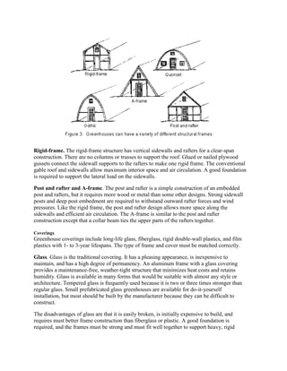 Rigid-frame. The rigid-frame structure has vertical sidewalls and rafters for a clear-span
construction. There are no columns or trusses to support the roof. Glued or nailed plywood
gussets connect the sidewall supports to the rafters to make one rigid frame. The conventional
gable roof and sidewalls allow maximum interior space and air circulation. A good foundation
is required to support the lateral load on the sidewalls.

Post and rafter and A-frame. The post and rafter is a simple construction of an embedded
post and rafters, but it requires more wood or metal than some other designs. Strong sidewall
posts and deep post embedment are required to withstand outward rafter forces and wind
pressures. Like the rigid frame, the post and rafter design allows more space along the
sidewalls and efficient air circulation. The A-frame is similar to the post and rafter
construction except that a collar beam ties the upper parts of the rafters together.

Coverings
Greenhouse coverings include long-life glass, fiberglass, rigid double-wall plastics, and film
plastics with 1- to 3-year lifespans. The type of frame and cover must be matched correctly.

Glass. Glass is the traditional covering. It has a pleasing appearance, is inexpensive to
maintain, and has a high degree of permanency. An aluminum frame with a glass covering
provides a maintenance-free, weather-tight structure that minimizes heat costs and retains
humidity. Glass is available in many forms that would be suitable with almost any style or
architecture. Tempered glass is frequently used because it is two or three times stronger than
regular glass. Small prefabricated glass greenhouses are available for do-it-yourself
installation, but most should be built by the manufacturer because they can be difficult to
construct.

The disadvantages of glass are that it is easily broken, is initially expensive to build, and
requires must better frame construction than fiberglass or plastic. A good foundation is
required, and the frames must be strong and must fit well together to support heavy, rigid
 