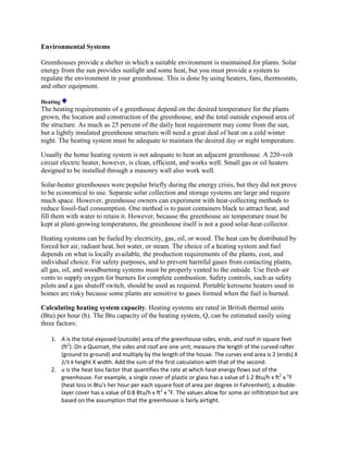 Environmental Systems

Greenhouses provide a shelter in which a suitable environment is maintained for plants. Solar
energy from the sun provides sunlight and some heat, but you must provide a system to
regulate the environment in your greenhouse. This is done by using heaters, fans, thermostats,
and other equipment.

Heating
The heating requirements of a greenhouse depend on the desired temperature for the plants
grown, the location and construction of the greenhouse, and the total outside exposed area of
the structure. As much as 25 percent of the daily heat requirement may come from the sun,
but a lightly insulated greenhouse structure will need a great deal of heat on a cold winter
night. The heating system must be adequate to maintain the desired day or night temperature.

Usually the home heating system is not adequate to heat an adjacent greenhouse. A 220-volt
circuit electric heater, however, is clean, efficient, and works well. Small gas or oil heaters
designed to be installed through a masonry wall also work well.

Solar-heater greenhouses were popular briefly during the energy crisis, but they did not prove
to be economical to use. Separate solar collection and storage systems are large and require
much space. However, greenhouse owners can experiment with heat-collecting methods to
reduce fossil-fuel consumption. One method is to paint containers black to attract heat, and
fill them with water to retain it. However, because the greenhouse air temperature must be
kept at plant-growing temperatures, the greenhouse itself is not a good solar-heat collector.

Heating systems can be fueled by electricity, gas, oil, or wood. The heat can be distributed by
forced hot air, radiant heat, hot water, or steam. The choice of a heating system and fuel
depends on what is locally available, the production requirements of the plants, cost, and
individual choice. For safety purposes, and to prevent harmful gases from contacting plants,
all gas, oil, and woodburning systems must be properly vented to the outside. Use fresh-air
vents to supply oxygen for burners for complete combustion. Safety controls, such as safety
pilots and a gas shutoff switch, should be used as required. Portable kerosene heaters used in
homes are risky because some plants are sensitive to gases formed when the fuel is burned.

Calculating heating system capacity. Heating systems are rated in British thermal units
(Btu) per hour (h). The Btu capacity of the heating system, Q, can be estimated easily using
three factors:

   1. A is the total exposed (outside) area of the greenhouse sides, ends, and roof in square feet
      (ft2). On a Quonset, the sides and roof are one unit; measure the length of the curved rafter
      (ground to ground) and multiply by the length of the house. The curves end area is 2 (ends) X
      2/3 X height X width. Add the sum of the first calculation with that of the second.
   2. u is the heat loss factor that quantifies the rate at which heat energy flows out of the
      greenhouse. For example, a single cover of plastic or glass has a value of 1.2 Btu/h x ft2 x oF
      (heat loss in Btu's her hour per each square foot of area per degree in Fahrenheit); a double-
      layer cover has a value of 0.8 Btu/h x ft2 x oF. The values allow for some air infiltration but are
      based on the assumption that the greenhouse is fairly airtight.
 