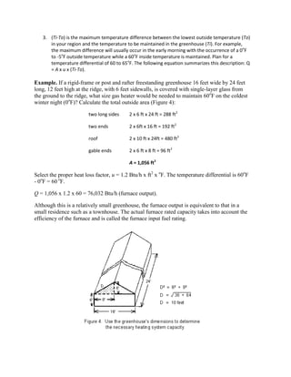 3. (Ti-To) is the maximum temperature difference between the lowest outside temperature (To)
      in your region and the temperature to be maintained in the greenhouse (Ti). For example,
      the maximum difference will usually occur in the early morning with the occurrence of a 0oF
      to -5oF outside temperature while a 60oF inside temperature is maintained. Plan for a
      temperature differential of 60 to 65oF. The following equation summarizes this description: Q
      = A x u x (Ti-To).

Example. If a rigid-frame or post and rafter freestanding greenhouse 16 feet wide by 24 feet
long, 12 feet high at the ridge, with 6 feet sidewalls, is covered with single-layer glass from
the ground to the ridge, what size gas heater would be needed to maintain 60oF on the coldest
winter night (0oF)? Calculate the total outside area (Figure 4):

                        two long sides     2 x 6 ft x 24 ft = 288 ft2

                        two ends           2 x 6ft x 16 ft = 192 ft2

                        roof               2 x 10 ft x 24ft = 480 ft2

                        gable ends         2 x 6 ft x 8 ft = 96 ft2

                                           A = 1,056 ft2

Select the proper heat loss factor, u = 1.2 Btu/h x ft2 x oF. The temperature differential is 60oF
- 0oF = 60 oF.

Q = 1,056 x 1.2 x 60 = 76,032 Btu/h (furnace output).

Although this is a relatively small greenhouse, the furnace output is equivalent to that in a
small residence such as a townhouse. The actual furnace rated capacity takes into account the
efficiency of the furnace and is called the furnace input fuel rating.
 