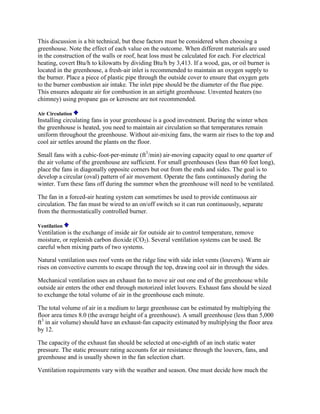 This discussion is a bit technical, but these factors must be considered when choosing a
greenhouse. Note the effect of each value on the outcome. When different materials are used
in the construction of the walls or roof, heat loss must be calculated for each. For electrical
heating, covert Btu/h to kilowatts by dividing Btu/h by 3,413. If a wood, gas, or oil burner is
located in the greenhouse, a fresh-air inlet is recommended to maintain an oxygen supply to
the burner. Place a piece of plastic pipe through the outside cover to ensure that oxygen gets
to the burner combustion air intake. The inlet pipe should be the diameter of the flue pipe.
This ensures adequate air for combustion in an airtight greenhouse. Unvented heaters (no
chimney) using propane gas or kerosene are not recommended.

Air Circulation
Installing circulating fans in your greenhouse is a good investment. During the winter when
the greenhouse is heated, you need to maintain air circulation so that temperatures remain
uniform throughout the greenhouse. Without air-mixing fans, the warm air rises to the top and
cool air settles around the plants on the floor.

Small fans with a cubic-foot-per-minute (ft3/min) air-moving capacity equal to one quarter of
the air volume of the greenhouse are sufficient. For small greenhouses (less than 60 feet long),
place the fans in diagonally opposite corners but out from the ends and sides. The goal is to
develop a circular (oval) pattern of air movement. Operate the fans continuously during the
winter. Turn these fans off during the summer when the greenhouse will need to be ventilated.

The fan in a forced-air heating system can sometimes be used to provide continuous air
circulation. The fan must be wired to an on/off switch so it can run continuously, separate
from the thermostatically controlled burner.

Ventilation
Ventilation is the exchange of inside air for outside air to control temperature, remove
moisture, or replenish carbon dioxide (CO2). Several ventilation systems can be used. Be
careful when mixing parts of two systems.

Natural ventilation uses roof vents on the ridge line with side inlet vents (louvers). Warm air
rises on convective currents to escape through the top, drawing cool air in through the sides.

Mechanical ventilation uses an exhaust fan to move air out one end of the greenhouse while
outside air enters the other end through motorized inlet louvers. Exhaust fans should be sized
to exchange the total volume of air in the greenhouse each minute.

The total volume of air in a medium to large greenhouse can be estimated by multiplying the
floor area times 8.0 (the average height of a greenhouse). A small greenhouse (less than 5,000
ft3 in air volume) should have an exhaust-fan capacity estimated by multiplying the floor area
by 12.

The capacity of the exhaust fan should be selected at one-eighth of an inch static water
pressure. The static pressure rating accounts for air resistance through the louvers, fans, and
greenhouse and is usually shown in the fan selection chart.

Ventilation requirements vary with the weather and season. One must decide how much the
 