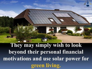 They may simply wish to look
beyond their personal financial
motivations and use solar power for
green living.
 