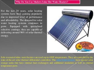 Why Do You Use Modern Solar Hot Water Heaters?
For the last 20 years, solar heating
systems have been gaining popularity
due to improved level of performance
and affordability. The demand for solar
water heating systems continues to
grow. Equipped with specialized
selective coatings, they are capable of
delivering around 96% of solar thermal
energy.
Sole evacuated tubes water heaters can reach up to 450F temperatures. They are controlled by the
state-of-the-art solar thermal differential controllers. The solar water heaters have special solar
storage tanks that have internal heat exchangers and additional insulation as well as internal
temperature ports.
 