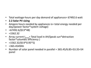 • Total wattage-hours per day demand of appliances= 67492.6 watt
• 2.2 Solar PV sizing
• Ampere hours needed by appliances is= total energy needed per
day/(power factor*system voltage)
• =67492.6/(0.9*48)
• =1562.32
• Array current Iarray= Total load in AH/(peak sun*detraction
factor*columbic efficiency )
• =1562.32/(0.9*0.95*5)
• =365.4549Ah
• Number of solar panel needed in parallel = 365.45/6.85=53.35=54
panel
 