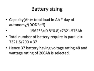 Battery sizing
• Capacity(Ah)= total load in Ah * day of
autonomy/(DOD*eff)
• 1562*3/(0.8*0.8)=7321.575Ah
• Total number of battery require in parallel=
7321.5/200 = 37
• Hence 37 battery having voltage rating 48 and
wattage rating of 200Ah is selected.
 