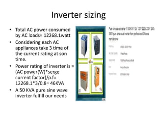 Inverter sizing
• Total AC power consumed
by AC loads= 12268.1watt
• Considering each AC
appliances take 3 time of
the current rating at son
time.
• Power rating of inverter is =
(AC power(W)*serge
current factor)/p.f=
12268.1*3/0.8= 46KVA
• A 50 KVA pure sine wave
inverter fulfill our needs
 