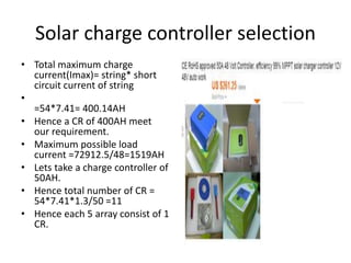 Solar charge controller selection
• Total maximum charge
current(Imax)= string* short
circuit current of string
•
=54*7.41= 400.14AH
• Hence a CR of 400AH meet
our requirement.
• Maximum possible load
current =72912.5/48=1519AH
• Lets take a charge controller of
50AH.
• Hence total number of CR =
54*7.41*1.3/50 =11
• Hence each 5 array consist of 1
CR.
 