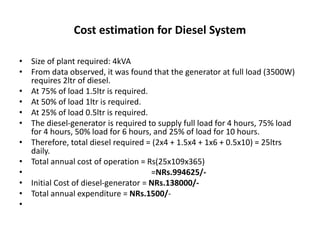 Cost estimation for Diesel System
• Size of plant required: 4kVA
• From data observed, it was found that the generator at full load (3500W)
requires 2ltr of diesel.
• At 75% of load 1.5ltr is required.
• At 50% of load 1ltr is required.
• At 25% of load 0.5ltr is required.
• The diesel-generator is required to supply full load for 4 hours, 75% load
for 4 hours, 50% load for 6 hours, and 25% of load for 10 hours.
• Therefore, total diesel required = (2x4 + 1.5x4 + 1x6 + 0.5x10) = 25ltrs
daily.
• Total annual cost of operation = Rs(25x109x365)
• =NRs.994625/-
• Initial Cost of diesel-generator = NRs.138000/-
• Total annual expenditure = NRs.1500/-
•
 