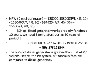 • NPW (Diesel-generator) = -138000-138000(P/F, 4%, 10)
- 138000(P/F, 4%, 20) - 994625 (P/A, 4%, 30) –
1500(P/A, 4%, 30)
• [Since, diesel generator works properly for about
10 years, we need 3 generators during 30 years of
period.]
• = -138000-93227-62981-17199088-25938
= NRs.17519234/-
• The NPW of diesel generator is greater than that of PV
system. Hence, the PV system is financially feasible
compared to diesel generator.
 