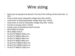 Wire sizing
• Solar pane are going to be placed in the top of the celling and the load cater at
stair.
• Array to load center (allowable voltage drop 3%)= 6m(S1)
• Load center to battery(allowable voltage drop 1%)= 1m(s2)
• Load center to inverter (allowable voltage drop 3%)= 1m(s3)
• Inverter to energy meter= 2m(s4)
• Energy meter to distribution box=0.5m(s5)
• DB to SDB1=0.5m(s6)
• DB to SDB2=3m(s7)
• S1=(0.3*6*400)/3=240sq mm
• S2=(0.3*1*400)/3=40sq mm
• S3=(0.3*1*400)/3=40sq mm
• S4=(0.3*2*400)/3=80sq mm
• S5=(0.3*0.5*400)/3=20sq mm
• S6=(0.3*0.5*400)/3=20sq mm
• S7=(0.3*3*400)/3=120sq mm
 