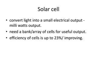 Solar cell
• convert light into a small electrical output -
milli watts output.
• need a bank/array of cells for useful output.
• efficiency of cells is up to 23%/ improving.
 