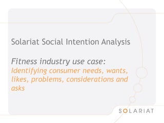 Solariat Social Intention Analysis

Fitness industry use case:
Identifying consumer needs, wants,
likes, problems, considerations and
asks
 