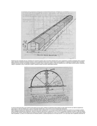 Solariile tip tunel, prezentate pana aici, beneficiaza de numeroase avantaje, dintre care trebuie subliniate forma curba, aerodinamica a invelitorii avantajoasa pentru scurgerea
apelor meteorice si rezistenta la solicitarea dinamica a vantului, gabaritului suficient pentru accesul masinilor agricole specifice si a mijloacelor de transport hipo si mecanizat.
Indiferent de forma de solar tunel adoptata consolidarea la extrados a foliei cu banda de propilena cu sfoara din polietilena sau cu alte mijloace similare prezinta o importanta
majora in mentinerea in timp a constructiei si implicit in apararea culturilor de factorii meteorologici daunatori.




Un alt tip de solar este acela la care acoperisul este alcatuit din doua pante. Scheletul de rezistentaal acestui adapost se poate realiza din lemn sau metal iar acoperirea se
poate asigura cu folie din polietilena sau cu panouri demontabile alcatuite dintr-o rama di lemn pe care se fixeaza folie transparenta.
Stalpii acestui tip de solar se pot realiza din lemn de constructie rurala cu diametrul de 8- 12 cm care vor avea lungimea de 2,30 m din care 60 cm se vor ingropa in pamant
bupa o prealabila carbonizare sau carbolinizare. Capriorii se executa din rigle de brad cu sectiunea 48 X 75 mm si vor fi consolidati in apropiere de coama cu clesti din scanduri
de brad de 24mm grosime. Atat pe stalpii cat si pe capriori se intind sarme zincate cu diametrul de 1,8 mm la 30 cm distanta una de alta care vor servi ca suport pentru fixarea
foliei de polietilena. La coama si la muchiile facute de intersectia peretilor cu pantele acoperisului se vor fixa sipci de 48 X 75 cm care servesc atat la rigidizarea constructiei cat
 