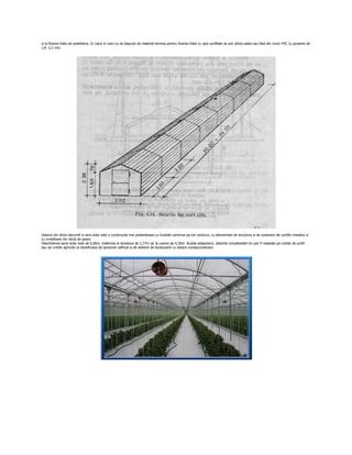 si la fixarea foliei de polietilena. In cazul in care nu se dispune de material lemnos pentru fixarea foliei cu sipci profilate se pot utiliza saibe sau fasii din covor PVC cu grosime de
1,8 -2,2 mm.




Solariul din sticla denumit si sera solar este o constructie mai pretentioasa cu fundatii continue pe tot conturul, cu elementele de structura si de sustinere din profile metalice si
cu invelitoare din sticla de geam.
Deschiderea serei-solar este de 6,00m, inaltimea la streasina de 2,77m iar la coama de 4,30m. Aceste adaposturi, datorita complexitatii lor pot fi realizate pe unitati de profil
sau pe unitati agricole ce beneficiaza de personal calificat si de ateliere de lacatuserie cu dotare corespunzatoare.
 