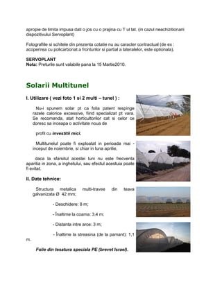 apropie de limita impusa dati o jos cu o prajina cu T ul lat. (in cazul neachizitionarii
dispozitivului Servoplant)

Fotografiile si schitele din prezenta cotatie nu au caracter contractual (de ex :
acoperirea cu policarbonat a fronturilor si partial a lateralelor, este optionala).

SERVOPLANT
Nota: Preturile sunt valabile pana la 15 Martie2010.




Solarii Multitunel
I. Utilizare ( vezi foto 1 si 2 multi – tunel ) :

       Nu-i spunem solar pt ca folia patent respinge
     razele calorice excessive, fiind specializat pt vara.
     Se recomanda, atat horticultorilor cat si celor ce
     doresc sa inceapa o activitate noua de

      profil cu investitii mici.

       Multitunelul poate fi exploatat in perioada mai -
     inceput de noiembrie, si chiar in luna aprilie,

      daca la sfarsitul acestei luni nu este frecventa
aparitia in zona, a inghetului, sau efectul acestuia poate
fi evitat.

II. Date tehnice:

      Structura metalica           multi-travee   din   teava
     galvanizata Ø 42 mm;

               - Deschidere: 8 m;

               - Înaltime la coama: 3,4 m;

               - Distanta intre arce: 3 m;

               - Înaltime la streasina (de la pamant): 1,1
m.

      Folie din tesatura speciala PE (brevet Israel).
 
