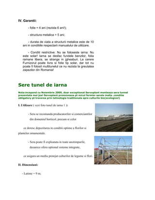IV. Garantii:

        - folie = 4 ani (rezista 6 ani!);

        - structura metalica = 5 ani;

         - durata de viata a structurii metalice este de 10
    ani in conditiile respectarii manualului de utilizare.

        - Conditi restrictive: Nu se foloseste iarna: Nu
    este solar! Iarna se desfac fundele benzilor, folia
    ramane libera, se strange in jgheaburi. La cerere
    Furnizorul poate livra si folie tip solar, dar tot nu
    poate fi folosit multitunelul ce nu rezista la greutatea
    zapezilor din Romania!




Sere tunel de iarna
Nota:incepand cu Noiembrie 2009, doar exceptional Servoplant monteaza sera tunnel
prezentata mai jos! Servoplant promoveaza pt micul fermier serele inalte .conditie
obligatory pt trecerea prin tehnologia traditionala spre culturile bio(ecologice!)


I. Utilizare ( vezi foto tunel de iarna 1 ):

        - Sera se recomanda producatorilor si comerciantilor
          din domeniul horticol, precum si celor

    ce doresc depozitarea in conditii optime a florilor si
plantelor ornamentale.

        - Sera poate fi exploatata in toate anotimpurile,
          deoarece ofera optional sisteme integrate,

    ce asigura un mediu protejat culturilor de legume si flori.

II. Dimensiuni:

   - Latime = 9 m;
 