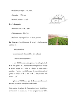 - Lungime ( exemplu ) = 57, 5 m;

   - Suprafata = 517,5 m²;

   - Inaltime la varf = 4,15m*

III. Performante:

   - Rezista la vant = 100 Km/h;

   - Sarcina agatata = 20kg/m²;

   - Rezista la zapada proaspata de 30 cm grosime.

IV. Structura ( vezi foto tunel de iarna 2 si schema tunel
de iarna 3):

        Otel galvanizat;

    - ansamblarea este demontabila ( fara sudura ).

        Tunelul este compuns din:

   - n arce Ø 60,3 mm conectate printr-o teava longitudinala
Ø 33 mm, prinse in 2 profile metalice longitudinale laterale
C 60/40, groase de 2 mm, si complet de piese pentru
ridigizare ( contra vantuiri laterale si orizontale), optional
grinzi cu zabrele de Ø 33 mm si Ø 42 mm; distanta intre
arce = 2,5 m;

    - piloni de Ø 60,3 mm, gros de 2 mm ce se fixeaza in
fundatie, cu ciment la adancime de 80 cm**;

Nota: exista si varianta de fixare direct in sol si ridigizare
suplimentara cu ancore, caz in care recuperarea este 100%,
 