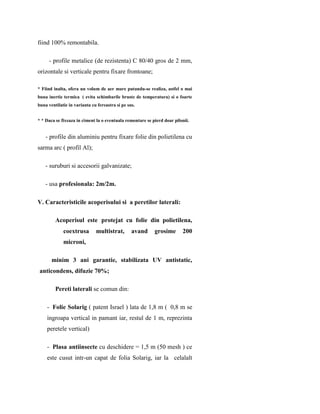 fiind 100% remontabila.

     - profile metalice (de rezistenta) C 80/40 gros de 2 mm,
orizontale si verticale pentru fixare frontoane;

* Fiind inalta, ofera un volum de aer mare putandu-se realiza, astfel o mai
buna inertie termica ( evita schimbarile bruste de temperatura) si o foarte
buna ventilatie in varianta cu fereastra si pe sus.


* * Daca se fixeaza in ciment la o eventuala remontare se pierd doar pilonii.


    - profile din aluminiu pentru fixare folie din polietilena cu
sarma arc ( profil Al);

    - suruburi si accesorii galvanizate;

    - usa profesionala: 2m/2m.

V. Caracteristicile acoperisului si a peretilor laterali:

         Acoperisul este protejat cu folie din polietilena,
             coextrusa        multistrat,        avand     grosime       200
             microni,

       minim 3 ani garantie, stabilizata UV antistatic,
 anticondens, difuzie 70%;

         Pereti laterali se comun din:

    - Folie Solarig ( patent Israel ) lata de 1,8 m ( 0,8 m se
    ingroapa vertical in pamant iar, restul de 1 m, reprezinta
    peretele vertical)

    - Plasa antiinsecte cu deschidere = 1,5 m (50 mesh ) ce
    este cusut intr-un capat de folia Solarig, iar la celalalt
 