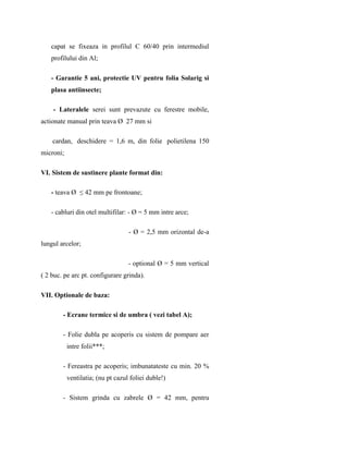 capat se fixeaza in profilul C 60/40 prin intermediul
   profilului din Al;

   - Garantie 5 ani, protectie UV pentru folia Solarig si
   plasa antiinsecte;

    - Lateralele serei sunt prevazute cu ferestre mobile,
actionate manual prin teava Ø 27 mm si

    cardan, deschidere = 1,6 m, din folie polietilena 150
microni;

VI. Sistem de sustinere plante format din:

   - teava Ø ≤ 42 mm pe frontoane;

   - cabluri din otel multifilar: - Ø = 5 mm intre arce;

                                   - Ø = 2,5 mm orizontal de-a
lungul arcelor;

                                   - optional Ø = 5 mm vertical
( 2 buc. pe arc pt. configurare grinda).

VII. Optionale de baza:

        - Ecrane termice si de umbra ( vezi tabel A);

        - Folie dubla pe acoperis cu sistem de pompare aer
           intre folii***;

        - Fereastra pe acoperis; imbunatateste cu min. 20 %
           ventilatia; (nu pt cazul foliei duble!)

        - Sistem grinda cu zabrele Ø = 42 mm, pentru
 