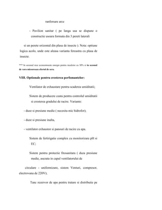 ranforsare arce

          - Pavilion sanitar ( pe langa usa se dispune o
           constructie usoara formata din 3 pereti laterali

    si un perete orizontal din plasa de insecte ). Nota: optiune
logica acolo, unde este aleasa varianta fereastra cu plasa de
insecte.

*** In sezonul rece economiseste energie pentru incalzire cu 30% si in sezonul
de vara micsoreaza efectul de sera.


VIII. Optionale pentru cresterea perfomantelor:

          Ventilator de exhaustare pentru scaderea umiditatii;

          Sistem de producere ceata pentru controlul umiditatii
           si cresterea gradului de racire. Variante:

    - duze si presiune medie ( necesita mic hidrofor);

    - duze si presiune inalta,

    - ventilator exhaustor si panouri de racire cu apa.

          Sistem de fertirigatie complex cu monitorizare pH si
           EC;

          Sistem pentru protectie fitosanitara ( duza presiune
           medie, asezata in capul ventilatorului de

     circulare - uniformizare, sistem Venturi, compresor,
electrovana de 220V);

           Tanc rezervor de apa pentru tratare si distributie pe
 