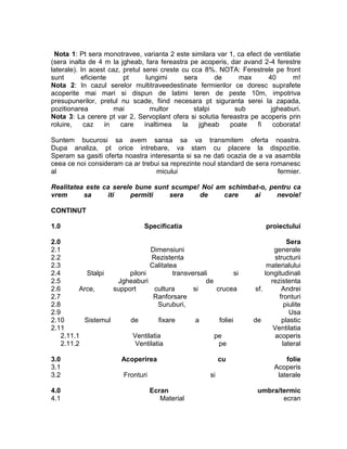 Nota 1: Pt sera monotravee, varianta 2 este similara var 1, ca efect de ventilatie
(sera inalta de 4 m la jgheab, fara fereastra pe acoperis, dar avand 2-4 ferestre
laterale). In acest caz, pretul serei creste cu cca 8%. NOTA: Ferestrele pe front
sunt       eficiente     pt      lungimi      sera      de    max      40       m!
Nota 2: In cazul serelor multitraveedestinate fermierilor ce doresc suprafete
acoperite mai mari si dispun de latimi teren de peste 10m, impotriva
presupunerilor, pretul nu scade, fiind necesara pt siguranta serei la zapada,
pozitionarea          mai          multor        stalpi     sub         jgheaburi.
Nota 3: La cerere pt var 2, Servoplant ofera si solutia fereastra pe acoperis prin
roluire,    caz    in   care    inaltimea    la    jgheab  poate    fi   coborata!

Suntem bucurosi sa avem sansa sa va transmitem oferta noastra.
Dupa analiza, pt orice intrebare, va stam cu placere la dispozitie.
Speram sa gasiti oferta noastra interesanta si sa ne dati ocazia de a va asambla
ceea ce noi consideram ca ar trebui sa reprezinte noul standard de sera romanesc
al                                micului                                 fermier.

Realitatea este ca serele bune sunt scumpe! Noi am schimbat-o, pentru ca
vrem      sa     iti    permiti    sera    de     care    ai     nevoie!

CONTINUT

1.0                             Specificatia                            proiectului

2.0                                                                             Sera
2.1                             Dimensiuni                                 generale
2.2                              Rezistenta                                structurii
2.3                             Calitatea                                materialului
2.4         Stalpi       piloni         transversali           si       longitudinali
2.5                  Jgheaburi                     de                     rezistenta
2.6       Arce,     support       cultura      si      crucea       sf.       Andrei
2.7                              Ranforsare                                  fronturi
2.8                                Suruburi,                                   piulite
2.9                                                                              Usa
2.10       Sistemul      de        fixare       a       foliei      de        plastic
2.11                                                                       Ventilatia
    2.11.1                Ventilatia                  pe                   acoperis
    2.11.2                 Ventilatia                   pe                    lateral

3.0                     Acoperirea                          cu                 folie
3.1                                                                        Acoperis
3.2                      Fronturi                      si                   laterale

4.0                                 Ecran                            umbra/termic
4.1                                    Material                             ecran
 