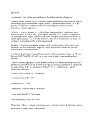 plantelor)

-ventilatie de f buna calitate cu control asupra deschiderii automate a ferestrelor

-sursa de caldura :pe lemn sau gaz in varianta simpla, la indemana oricarui instalator local,cu
radiatoare pe apa(calorifere) Nota: Se poate apela si la generatoarele de aer cald (de ex pe
gaz) dar pt o adevarata rezidentiala unde omul este principalul beneficiar, varianta
,,calorifere,, este cert superioara.!

>Credem ca in acest segment ,al ,,rezidentialelor,, destinate celor ce coreleaza un lucru
frumos, cu pretul meritat si care , poate fi platit,(sau chiar pt cei, ce vor sa faca productie
de calitate pt consum propriu ,in timpul liber si care inteleg ca trebuie sa coreleze nivelul de
cultura agronomica ce il au cu nivelul investitiei permise, Servoplant va crea un model , ce
sa sfideze, metehnele preturilor stratificate comercial.

Pretul nu va depasi cu toate dotarile necesare 100 E ( pret informativ )/m2 (cca 50 E - pret
informativ /m2 structura complet acoperita).Este un pret,de cateva ori mai mic, ca cel al,,
consideratelor adevarat rezidentiale,,!

>Acelasi tip de constructie poate fi folosit si ca sera profesionala ,de ex 2 travee de 7,5 m,cu
lungime de 60-70 m(500-1200 m2), caz in care, pretul structurii scade considerabil spre
jumatate.

>Preturi informative pt optiuni (sistem de baza ,manual). Nota: Modulul limita pt calcularea
pretului/m2 (;fara TVA)este cel de 500 m2. Pt suprafete mai mici, pretul total, in val absoluta
nu scade simtitor !!!!De ex :umiditatea pt 500 m2 = 935 € ( pret informativ ) ;pt 100
m2.aproape acelasi pret.

-ecran de umbra exterior :1,4 € /m²;Manual

-sistem de umiditate 2 € / m² *

-sistem de racire: 2750 €;

-ecran termic horizontal 4,95 € / m²;manual

-ecran termic lateral 3,7€ / m².manual

*se adauga panoul electric, 600 Euro

Nota:exista evident si varianta automatizata, caz ce necesita motoare de actionare, senzori,
programator si panou electric redimensionat
 