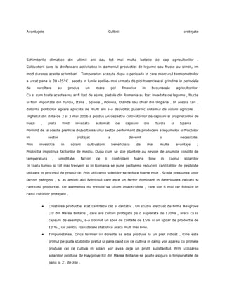 Avantajele                                                                Cultirii                                                         protejate




Schimbarile     climatice        din      ultimii       ani    dau        tot       mai   multa     batatie       de       cap     agricultorilor    .

Cultivatorii care isi desfasoara activitatea in domeniul productiei de legume sau fructe au simtit, im

mod dureros aceste schimbari . Temperaturi scazute dupa o perioada in care mercurul termometrelor

a urcat pana la 20 -25*C , seceta in lunile aprilie- mai urmata de ploi torentiale si grindina in periodele

de       recoltare       au       produs           un         mare            gol     financiar        in     buzunarele               agricultorilor.

Ca si cum toate acestea nu ar fi fost de ajuns, pietele din Romania au fost invadate de legume , fructe

si flori importate din Turcia, Italia , Spania , Polonia, Olanda sau chiar din Ungaria . In aceste tari ,

datorita politicilor agrare aplicate de multi ani s-a dezvoltat puternic sistemul de solarii agricole . .

Inghetul din data de 2 si 3 mai 2006 a produs un dezastru cultivatorilor de capsuni si proprietarilor de

livezi     ,   piata          fiind      invadata             automat           de        capsuni       din       Turcia          si      Spania     .

Pornind de la aceste premize dezvoltarea unui sector performant de producere a legumelor si fructelor

in             sector                     protejat                        a                devenit                     o                  necesitate.

Prin      investitia      in          solarii       cultivatorii              beneficiaza         de        mai        multe           avantaje     ;

Protectia impotriva factorilor de mediu. Dupa cum se stie plantele au nevoie de anumite conditii de

temperatura          ,   umiditate,             factori       ce     ii       controlam       foarte        bine       in        cadrul     solariilor

In toata lumea si tot mai frecvent si in Romania se pune problema reducerii cantitatilor de pesticide

utilizate in procesul de productie. Prin utilizarea solariilor se reduce foarte mult . Scade presiunea unor

factori patogeni , si as aminti aici Botritisul care este un factor dominant in deterioarea calitatii si

cantitatii productiei. De asemenea nu trebuie sa uitam insecticidele , care vor fi mai rar folosite in

cazul cultirilor protejate .


                Cresterea productiei atat cantitativ cat si calitativ . Un studiu efectuat de firma Haygrove

                Ltd din Marea Britatie , care are culturi protejate pe o suprafata de 120ha , arata ca la

                capsuni de exemplu, s-a obtinut un spor de calitate de 15% si un spoar de productie de

                12 %., iar pentru rosii datele statistice arata mult mai bine.

                Timpurietatea. Orice fermier isi doreste sa aiba produse la un pret ridicat . Cine este

                primul pe piata stabiliste pretul si pana cand cei ce cultiva in camp vor aparea cu primele

                produse cei ce cultiva in solarii vor avea deja un profit substantial. Prin utilizarea

                solariilor produse de Haygrove ltd din Marea Britanie se poate asigura o timpurietate de

                pana la 21 de zile .
 