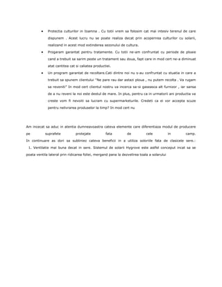 Protectia culturilor in toamna . Cu totii vrem sa folosim cat mai intesiv terenul de care

             dispunem . Acest lucru nu se poate realiza decat prin acoperirea culturilor cu solarii,

             realizand in acest mod extinderea sezonului de cultura.

             Progaram garantat pentru tratamente. Cu totii ne-am confruntat cu periode de ploaie

             cand a trebuit sa sarim peste un tratament sau doua, fapt care in mod cert ne-a diminuat

             atat cantitea cat si caliatea productiei.

             Un program garantat de recoltare.Cati dintre noi nu s-au confruntat cu stuatia in care a

             trebuit sa spunem clientului ''Ne pare rau dar astazi ploua , nu putem recolta . Va rugam

             sa reveniti” In mod cert clientul nostru va incerca sa-si gaseasca alt furnizor , iar sansa

             de a nu reveni la noi este destul de mare. In plus, pentru ca in urmatorii ani productia va

             creste vom fi nevoiti sa lucram cu supermarketurile. Credeti ca ei vor accepta scuze

             pentru nelivrarea produselor la timp? In mod cert nu




Am incecat sa aduc in atentia dumneavoastra cateva elemente care diferentiaza modul de producere

pe          suprafete          protejate          fata          de          cele            in   camp.

In continuare as dori sa subliniez cateva beneficii in a utiliza soloriile fata de clasicele sere.:

 1. Ventilatie mai buna decat in sere. Sistemul de solarii Hygrove este astfel conceput incat sa se

poata ventila lateral prin ridicarea foliei, mergand pana la dezvelirea toala a solarului
 