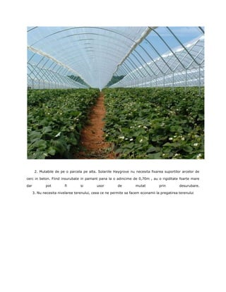 2. Mutabile de pe o parcela pe alta. Solariile Haygrove nu necesita fixarea suportilor arcelor de

cerc in beton. Fiind insurubate in pamant pana la o adincime de 0,70m , au o rigiditate foarte mare

dar          pot         fi       si        usor        de         mutat         prin        desurubare.

      3. Nu necesita nivelarea terenului, ceea ce ne permite sa facem econamii la pregatirea terenului
 