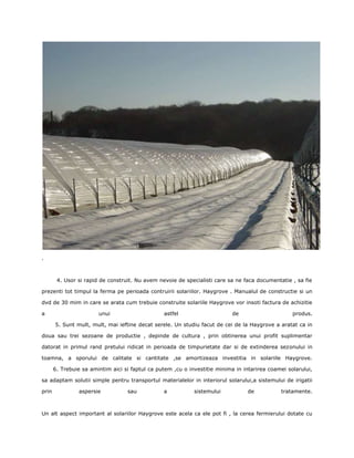 .



        4. Usor si rapid de construit. Nu avem nevoie de specialisti care sa ne faca documentatie , sa fie

prezenti tot timpul la ferma pe perioada contruirii solariilor. Haygrove . Manualul de constructie si un

dvd de 30 mim in care se arata cum trebuie construite solariile Haygrove vor insoti factura de achizitie

a                       unui                     astfel                     de                     produs.

       5. Sunt mult, mult, mai ieftine decat serele. Un studiu facut de cei de la Haygrove a aratat ca in

doua sau trei sezoane de productie , depinde de cultura , prin obtinerea unui profit suplimentar

datorat in primul rand pretului ridicat in perioada de timpurietate dar si de extinderea sezonului in

toamna, a sporului de calitate si cantitate ,se amortizeaza investitia in solariile Haygrove.

       6. Trebuie sa amintim aici si faptul ca putem ,cu o investitie minima in intarirea coamei solarului,

sa adaptam solutii simple pentru transportul materialelor in interiorul solarului,a sistemului de irigatii

prin            aspersie           sau           a           sistemului           de           tratamente.



Un alt aspect important al solariilor Haygrove este acela ca ele pot fi , la cerea fermierului dotate cu
 