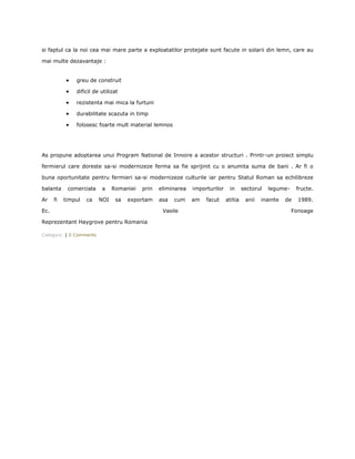 si faptul ca la noi cea mai mare parte a exploatatilor protejate sunt facute in solarii din lemn, care au

mai multe dezavantaje :


               greu de construit

               dificil de utilizat

               rezistenta mai mica la furtuni

               durabilitate scazuta in timp

               folosesc foarte mult material lemnos




As propune adoptarea unui Program National de Innoire a acestor structuri . Printr-un proiect simplu

fermierul care doreste sa-si modernizeze ferma sa fie sprijinit cu o anumita suma de bani . Ar fi o

buna oportunitate pentru fermieri sa-si modernizeze culturile iar pentru Statul Roman sa echilibreze

balanta     comerciala    a    Romaniei   prin   eliminarea   importurilor    in      sectorul   legume-     fructe.

Ar    fi   timpul   ca   NOI    sa   exportam    asa   cum    am   facut     atitia    anii   inainte   de   1989.

Ec.                                               Vasile                                                   Fonoage

Reprezentant Haygrove pentru Romania

Category: | 0 Comments
 