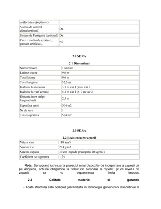 uniformizare(optional)
Sistem de control
                                  Da
clima(optional)
Sistem de Fertigatie (optional) Da
Cutii+ mediu de crestere,,
                                  Nu
pamant artificial,,.


                                               2.0 SERA

                                            2.1 Dimensiuni
Numar travee                          1 unitate
Latime travee                         9,6 m
Total latime                          9,6 m
Total lungime                         52,5 m
Inaltime la streasina                 3,5 m var 1 ;4 m var 2
Inaltime la varf central              5,2 m var 1 ;5,7 m var 2
Distanta intre stalpii
                                      2,5 m
longitudinali
Suprafata serei                       504 m2
Nr de sere                            1
Total suprafata                       504 m2



                                               2.0 SERA

                                    2.2 Rezistenta Structurii
Viteza vant                       110 km/h
Sarcina vie                       20 kg/m2
Sarcina zapada                    30 cm zapada proaspata(20 kg/m2)
Coeficient de siguranta           1,25

   Nota: Servoplant lucreaza la proiectul unui dispozitiv de indepartare a zapezii de
pe acoperis, actiune obligatorie la debut de ninsoare si repetat, pt ca nivelul de
zapada          sa          nu          depaseasca             limita        impusa.

      2.3                  Calitate               material           si       garantie

   - Toata structura este complet galvanizata in tehnologia galvanizarii discontinue la
 