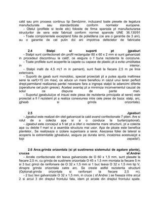 cald sau prin process continuu tip Sendzimir, incluzand toate piesele de legatura
manufacturate        sau      standardizate      conform     normelor      europene.
    - Otelul (profilele si tevile etc) folosite de firma spaniola pt manufacturarea
structurilor de sera este fabricat conform normei spaniole UNE 36.130/91
    - Toate componentele exceptand folia de polietilena (ce are o garantie de 3 ani),
au o garantie de cel putin doi ani impotriva defectelor de fabricatie


       2.4            Stalpi          si           suporti          pt          jgeaburi
   - Stalpii sunt confectionati din profil rectangular 80 x 60 x 2 mm si sunt galvanizati
in procedeul discontinuu la cald!, ce asigura o f buna rezistenta la coroziune.
   - Toate profilele sunt acoperite la capete cu capace de plastic pt a evita umiditatea
in                                                                               interior.
   - Stalpii inalti de 4,5 m(1 m in pamant), sunt fixati la fiecare 2,5 m pe linia
exterioara.
   - Suportii de jgeab sunt monobloc, special proiectati pt a putea ajusta inaltimea
serei la varf(+15 cm max), ce aduce un mare beneficiu in cazul unui teren perfect
drept,permitand realizarea pantei necesare fara a ingropa stalpii la adancimi diferite
(operatiune cel putin greoie). Acelasi avantaj pt a minimiza inconvenientul cauzat de
solul             ce             dispune             de            pante            mari.
   - Suportul jgeabului(ce el insusi este piesa de rezistenta principala al serei) este
proiectat a fi f rezistent pt a realiza conexiunea intre cele piese de baza: stalp, arc,
jgheab                       si                     grinda                   orizontala).


       2.5                                                                       Jgeaburi
    - Jgeabul este realizat din otel galvanizat la cald avand confectionate 7 plieri. Are si
rolul    de    a    colecta     apa     si   a     o    conduce    la    burlan(optional).
    - Jgeabul este conceput a fi lat pt a oferi o rezistenta mare structurii, pt a colecta
apa cu debite f mari si a asambla structura mai usor. Apa de ploaie este benefica
plantelor.. Se realizeaza o izolare superioara a serei. Asezarea foliei de lateral si
acoperis la extremitatile jgheabului, asigura pe durata iernii, incalzirea acestuia(pt a
topi                                                                             zapada!).


        2.6 Arce,grinda orizontala (si pt sustinerea sistemului de agatare plante),
crucea                                                                         sf.Andrei
    - Arcele confectionate din teava galvanizata de O 60 x 1,5 mm, sunt plasate la
fiecare 2,5 m, cu grinda de sustinere orizontala O 45 x 1,5 mm montata la fiecare 5 m
si 3 buc grinzi de ranforsare de O 32 x 1,5 mm si 1 buc teava O 32 x 1,5 mm tip V,
dinspre grinda orizontala catre arc. Se creste astfel rezistenta structurii
(Optional:grinda      orizontala     si    ranforsari     la    fiecare      2,5      m).
    - 2 buc tevi galvanizate O 32 x 1,5 mm, in cruce ( sf.Andrei ) se fixeaza intre arcul
2 si arcul 3 din dreptul frontului fata, idem pt arcele din dreptul frontului spate.
 