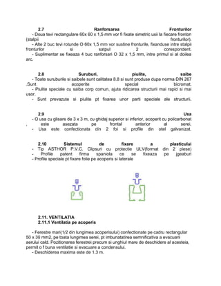 2.7                          Ranforsarea                                 Fronturilor
    - Doua tevi rectangulare 60x 60 x 1,5 mm vor fi fixate simetric usii la fiecare fronton
(stalpii                                                                        fronturilor).
    - Alte 2 buc tevi rotunde O 60x 1,5 mm vor sustine fronturile, fixanduse intre stalpii
fronturilor              si            satpul              2                corespondent.
    - Suplimentar se fixeaza 4 buc ranforsari O 32 x 1,5 mm, intre primul si al doilea
arc.


      2.8                    Suruburi,                    piulite,                saibe
   - Toate suruburile si saibele sunt calitatea 8.8 si sunt produse dupa norma DIN 267
.Sunt                    acoperite                     special                bicromat.
   - Piulite speciale cu saiba corp comun, ajuta ridicarea structurii mai rapid si mai
usor.
   - Sunt prevazute si piulite pt fixarea unor parti speciale ale structurii.


       2.9                                                                             Usa
    - O usa cu glisare de 3 x 3 m, cu ghidaj superior si inferior, acoperit cu policarbonat
,        este       asezata         pe        frontal        anterior        al       serei.
    - Usa este confectionata din 2 foi si profile din otel galvanizat.


       2.10           Sistemul             de           fixare      a           plasticului
    - Tip ASTHOR P.V.C. Clipsuri cu protectie ULV(format                    din 2 piese)
    -    Profile    patent     firma     spaniola      ce    se fixeaza      pe    jgeaburi
    - Profile speciale pt fixare folie pe acoperis si laterale




       2.11. VENTILATIA
       2.11.1 Ventilatia pe acoperis

   - Ferestre mari(1/2 din lungimea acoperisului) confectionate pe cadru rectangular
50 x 30 mm2, pe toata lungimea serei, pt imbunatatirea semnificativa a evacuarii
aerului cald. Pozitionarea ferestrei precum si unghiul mare de deschidere al acesteia,
permit o f buna ventilatie si evacuare a condensului.
   - Deschiderea maxima este de 1,3 m.
 