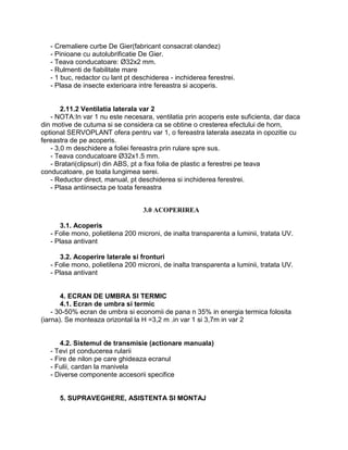 - Cremaliere curbe De Gier(fabricant consacrat olandez)
   - Pinioane cu autolubrificatie De Gier.
   - Teava conducatoare: Ø32x2 mm.
   - Rulmenti de fiabilitate mare
   - 1 buc, redactor cu lant pt deschiderea - inchiderea ferestrei.
   - Plasa de insecte exterioara intre fereastra si acoperis.


       2.11.2 Ventilatia laterala var 2
   - NOTA:In var 1 nu este necesara, ventilatia prin acoperis este suficienta, dar daca
din motive de cutuma si se considera ca se obtine o cresterea efectului de horn,
optional SERVOPLANT ofera pentru var 1, o fereastra laterala asezata in opozitie cu
fereastra de pe acoperis.
   - 3,0 m deschidere a foliei fereastra prin rulare spre sus.
   - Teava conducatoare Ø32x1.5 mm.
   - Bratari(clipsuri) din ABS, pt a fixa folia de plastic a ferestrei pe teava
conducatoare, pe toata lungimea serei.
   - Reductor direct, manual, pt deschiderea si inchiderea ferestrei.
   - Plasa antiinsecta pe toata fereastra


                                   3.0 ACOPERIREA

      3.1. Acoperis
   - Folie mono, polietilena 200 microni, de inalta transparenta a luminii, tratata UV.
   - Plasa antivant

      3.2. Acoperire laterale si fronturi
   - Folie mono, polietilena 200 microni, de inalta transparenta a luminii, tratata UV.
   - Plasa antivant


       4. ECRAN DE UMBRA SI TERMIC
       4.1. Ecran de umbra si termic
    - 30-50% ecran de umbra si economii de pana n 35% in energia termica folosita
(iarna). Se monteaza orizontal la H =3,2 m .in var 1 si 3,7m in var 2


       4.2. Sistemul de transmisie (actionare manuala)
   - Tevi pt conducerea rularii
   - Fire de nilon pe care ghideaza ecranul
   - Fulii, cardan la manivela
   - Diverse componente accesorii specifice


      5. SUPRAVEGHERE, ASISTENTA SI MONTAJ
 