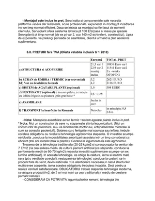 - Montajul este inclus in pret. Sera inalta si componentele sale necesita
platforma usoara dar rezistenta, scule profesionale, experienta in montaj pt incadrarea
intr un timp normat efficient. Daca se insista ca montajul sa fie facut de oamenii
clientului, Servoplant ofera asistenta tehnica pt 100 E/zi(casa si masa pe spezele
Servoplant) pt timp normat (de ex pt var 2, cca 140 m2 echivalent, construiti/zi). Lipsa
de experienta, va prelungi perioada de asamblare, clientul urmand a plati asistenta
suplimentara.


      6.0. PRETURI fara TVA (Oferta valabila inclusiv tr 1 2010)

                                                        Euro/m2      TOTAL PRET
                                                        21,5 var 1   10836 Euro var1
                                                        22,9 var 2   11541 Euro var2
a) STRUCTURA si ACOPERIRE
                                                        montaj       Ex –works
                                                        inclus       OTOPENI
b) ECRAN de UMBRA / TERMIC (var secvential)             5,2          2621 EURO
b2) Var cu deschidere laterala                          4,2          2116 EURO
c) SISTEM de AGATARE PLANTE (optional)                  1,0          504 EURO
d) FERTIGATIE (optional) o imensa paleta, ce incepe
                                                        0,6 ÷7,25!
cu ieftina irigatie cu picatura ,prin gravitatie *
                                                        Inclus in
e) ASAMBLARE
                                                        pret
                                                                     in principiu: 0,8
f) TRANSPORT la beneficiar in Romania                   Neinclus
                                                                     E/km

    - Nota: Manopera asamblare ecran termic +sistem agatare plante inclus in pret.
* Nota: Nici un constructor de sere nu stapaneste stiinta legumiculturii. (Nici un
constructor de policlinica, nu-i va recomanda doctorului, echipamentele medicale si
cum sa consulte pacientul!). Dotarea cu o fertigatie mai scumpa sau ieftina, trebuie
corelata obligatoriu cu nivelul si tehnologia agronomica stapanita. O investitie scumpa
nefolosita ,conduce la imposibilitatea amortizarii acesteia intr un timp considerat ca
eficient (trei ani teoretic,max 4 practic). Cezarul in legumicultura este agronomul.
    Trecerea de la tehnologia traditionala (20-25 kg/m2 si corespunzator la venituri de
7 E/m2 ) la cea soiless-mediu de cultura pamant artificial (ce stapanita, conduce la
performante medii de 60-70 kg/m2) necesita investitii suplimentare scumpe–un ex:
lumina artificiala!). In aceasta tehnologie, ce obliga la caldura, iarna si inaltimi mari
sera (pt o ventilatie corecta!), nestapanirea tehnologiei, conduce la costuri, ce in
procent fata de venit, devin irationale ! Ca atentionare necesara,in cazul structurilor
multitravee acoperite, iarna acestea obligatoriu trebuiesc incalzite. Deci pentru a
realiza venituri satisfacatoare, OBLIGATORIU trebuie stapanita tehnologia moderna,
ce asigura productii/m2, de 3 ori mai mari ca cea traditionala ( mediu de crestere
pamant natural).
    - CONSIDERAM CA POTRIVITA legumicultorilor romani, tehnologia bio
 