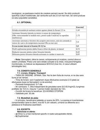 (ecologica), ce pastreaza mediul de crestere pamant naural. Se obtin productii
specifice culturii traditionale, dar veniturile sunt de 2-3 ori mai mari. Se vand produse
ce aduc populatiei sanatatea.

      6.1. OPTIONAL:

                                                                              Euro/m2
Grinda orizontala pt sustinere sistem agatare plante la fiecare 2,5 m         1,45
Actionare fereastra laterala cu motor si sensor de temperatura
(Obs: nerecomandat la module mici, pretul scade f mult/m2 la suprafete        1,75
multitravee)
Actionare automata a ferestrei din acoperis prin motor, cutie de comanda si
                                                                              3,4
senzor de vant si de temperatura (aceeasi Obs ca mai sus)
Ecran termic lateral si frontal, H=3,5 m                                      3,5
Profil suplimentar pentru dubla fixare a foliei de plastic, in lateral        0,72
Reductor mecanic pentru rulare fereastra laterala                             0,45
Diferenta pentru fereastra laterala actionata cu cardan si manivela           0,85

    - Nota: Servoplant, ofera la cerere, echipamente pt incalzire, control clima si
sistem umiditate. Pretul unei sere dotate complet si la cheie, incluzand fertigatia
monitorizata, nu trebuie sa depaseasca 58 E/m2 (mai mic, in cazul utilizarii
tehnologiilor bio)

       7.0. CONDITII GENERALE
       7.1. Livrare, Origine, Transport
   - TARA DE ORIGINE: SPANIA. Obs: Noi le dam forta de munca, ei ne dau sere
bune pt cei ramasi.
   - Timp de livrare: sub 4 saptamani dupa efectuarea avansului 2-3 (plata se
efectueaza dupa ce Servoplant i si da acordul)
   - Perioada transportului: 5-7 zile
   - Nr camioane :1. Obs:independent de greutatea serei (8,3-8,9 kg/m2), lungimea
profilelor de 10,5 m, impune 1 camion trailer standard de 13m.
   - Conditii de livrare la beneficiar: EX-WORKS OTOPENI
   - Validitate pret: 30 zile

       7.2. Modalitati de plata
   - In principiu, beneficiarul plateste un avans de 20%. La sosirea si inventarierea
componentelor serei la client, inca 65 % din valoare, urmand ca diferenta sa o
plateasca la finalizarea asamblarii.

       8.0. EXCEPTII
       Neincluse in oferta:
   - a) Orice nu a fost mentionat specific in toate subcapitolele ofertei.
   - b) Suplimentar
 