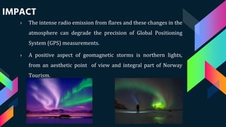 IMPACT
› The intense radio emission from flares and these changes in the
atmosphere can degrade the precision of Global Positioning
System (GPS) measurements.
› A positive aspect of geomagnetic storms is northern lights,
from an aesthetic point of view and integral part of Norway
Tourism.
 
