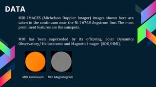 MDI IMAGES (Michelson Doppler Imager) images shown here are
taken in the continuum near the Ni I 6768 Angstrom line. The most
prominent features are the sunspots.
MDI has been superseded by its offspring, Solar Dynamics
Observatory/ Helioseismic and Magnetic Imager (SDO/HMI).
DATA
MDI Continuum MDI Magnetogram
 